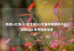 韩国lol比赛2025夏季赛2025年夏季赛即将开启，顶级战队争夺冠军宝座