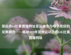 亚运会lol比赛直播网址亚运盛会与电子竞技的完美融合——揭秘2023年亚洲运动会的LOL比赛直播网址