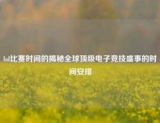 lol比赛时间的揭秘全球顶级电子竞技盛事的时间安排