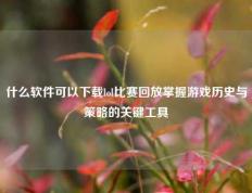 什么软件可以下载lol比赛回放掌握游戏历史与策略的关键工具
