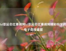 lol亚运会比赛视频lol亚运会比赛视频精彩纷呈的电子竞技盛宴