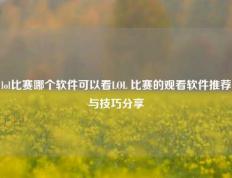 lol比赛哪个软件可以看LOL 比赛的观看软件推荐与技巧分享