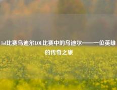 lol比赛乌迪尔LOL比赛中的乌迪尔——一位英雄的传奇之旅