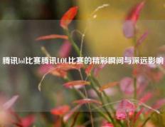 腾讯lol比赛腾讯LOL比赛的精彩瞬间与深远影响