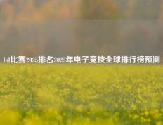 lol比赛2025排名2025年电子竞技全球排行榜预测