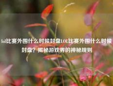 lol比赛外围什么时候封盘LOL比赛外围什么时候封盘？揭秘游戏界的神秘规则