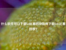 什么软件可以下载lol比赛回放如何下载LOL比赛回放？