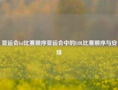 亚运会lol比赛顺序亚运会中的LOL比赛顺序与安排