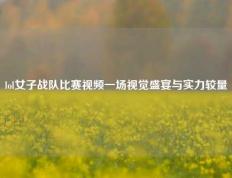 lol女子战队比赛视频一场视觉盛宴与实力较量
