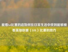 能看lol比赛的店如何在日常生活中找到能够观看英雄联盟（LOL）比赛的地方