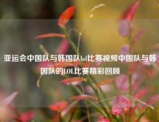 亚运会中国队与韩国队lol比赛视频中国队与韩国队的LOL比赛精彩回顾