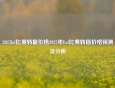 2025lol比赛转播价格2025年Lol比赛转播价格预测及分析
