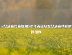 lol总决赛比赛视频2023年英雄联盟总决赛精彩瞬间回顾