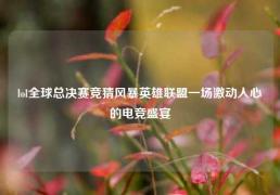 lol全球总决赛竞猜风暴英雄联盟一场激动人心的电竞盛宴