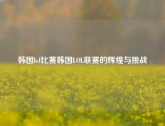 韩国lol比赛韩国LOL联赛的辉煌与挑战