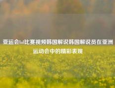 亚运会lol比赛视频韩国解说韩国解说员在亚洲运动会中的精彩表现