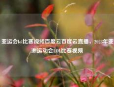 亚运会lol比赛视频百度云百度云直播，2023年亚洲运动会LOL比赛视频