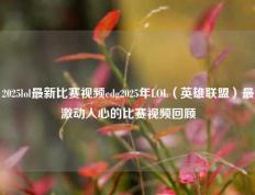 2025lol最新比赛视频edg2025年LOL（英雄联盟）最激动人心的比赛视频回顾