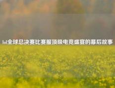 lol全球总决赛比赛服顶级电竞盛宴的幕后故事
