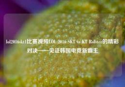 lol2016skt1比赛视频LOL 2016 SKT vs KT Rolster的精彩对决——见证韩国电竞新霸主