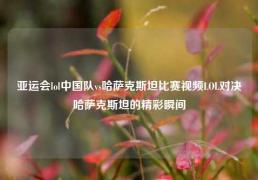 亚运会lol中国队vs哈萨克斯坦比赛视频LOL对决哈萨克斯坦的精彩瞬间
