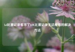 lol比赛记录看不了LOL比赛记录无法观看的解决方法