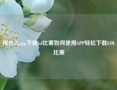 用什么app下载lol比赛如何使用APP轻松下载LOL比赛