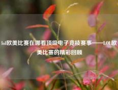 lol欧美比赛在哪看顶级电子竞技赛事——LOL欧美比赛的精彩回顾