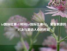 lol国际比赛s12时间Lol国际比赛S12，紧张刺激的对决与激动人心的时刻