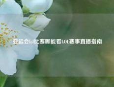 亚运会lol比赛哪能看LOL赛事直播指南