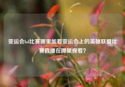 亚运会lol比赛哪里能看亚运会上的英雄联盟比赛直播在哪里观看？