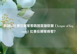 韩国lol比赛在哪里看韩国英雄联盟（League of Legends）比赛在哪里观看？