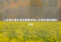 lol手游比赛记录在哪看寻找Lol手游比赛的精彩记录