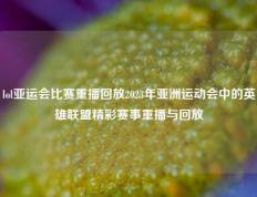 lol亚运会比赛重播回放2023年亚洲运动会中的英雄联盟精彩赛事重播与回放