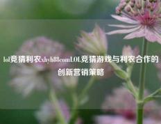 lol竞猜利农xhyh88comLOL竞猜游戏与利农合作的创新营销策略