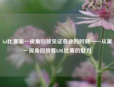 lol比赛第一视角回放见证奇迹的时刻——从第一视角回放看LOL比赛的魅力
