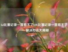 lol比赛记录一直看不了LOL比赛记录一直看不了——解决办法大揭秘