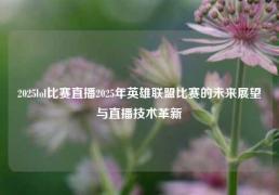 2025lol比赛直播2025年英雄联盟比赛的未来展望与直播技术革新