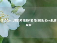 亚运会lol比赛视频哪里有看寻找精彩的LOL比赛视频