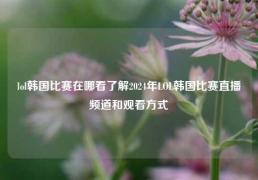 lol韩国比赛在哪看了解2024年LOL韩国比赛直播频道和观看方式