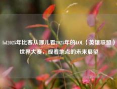 lol2025年比赛从哪儿看2025年的LOL（英雄联盟）世界大赛，观看地点的未来展望