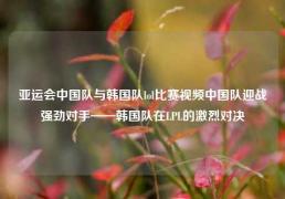 亚运会中国队与韩国队lol比赛视频中国队迎战强劲对手——韩国队在LPL的激烈对决