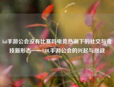 lol手游公会没有比赛吗电竞热潮下的社交与竞技新形态——LOL手游公会的兴起与挑战