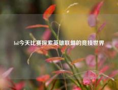 lol今天比赛探索英雄联盟的竞技世界