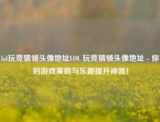 lol玩竞猜领头像地址LOL 玩竞猜领头像地址 - 你的游戏策略与乐趣提升神器！