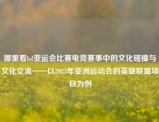 哪里看lol亚运会比赛电竞赛事中的文化碰撞与文化交流——以2023年亚洲运动会的英雄联盟项目为例