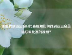 哪能找到亚运会lol比赛视频如何找到亚运会英雄联盟比赛的视频？
