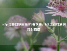 lol lpl比赛回放回顾LPL春季赛，LOL王者对决的精彩瞬间