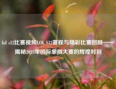 lol s12比赛视频LOL S12赛程与精彩比赛回顾——揭秘2023年国际象棋大赛的辉煌时刻