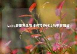 lol2025春季赛比赛视频顶级对决与无限可能